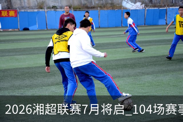 2026湘超联赛7月将启 104场赛事燃动三湘足坛